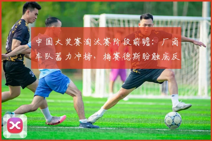 中国大奖赛淘汰赛阶段前瞻：厂商车队蓄力冲榜，梅赛德斯盼触底反弹
