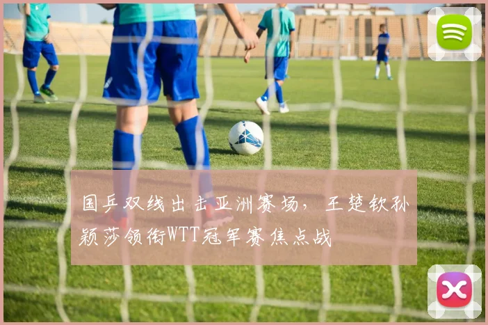 国乒双线出击亚洲赛场，王楚钦孙颖莎领衔WTT冠军赛焦点战