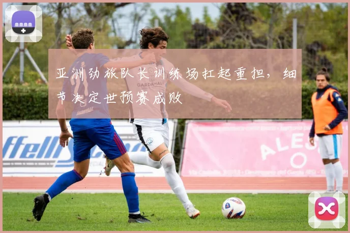 亚洲劲旅队长训练场扛起重担，细节决定世预赛成败