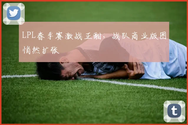 LPL春季赛激战正酣，战队商业版图悄然扩张