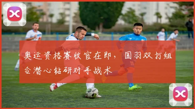 奥运资格赛收官在即，国羽双打组合潜心钻研对手战术