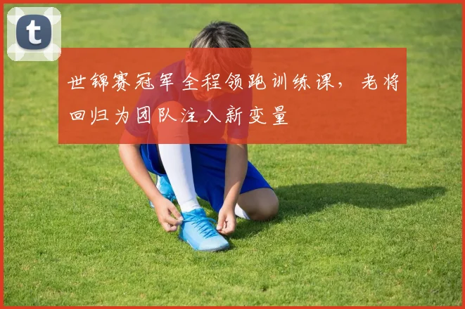 世锦赛冠军全程领跑训练课，老将回归为团队注入新变量