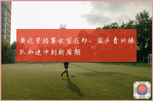 奥运资格赛收官在即，国乒青训梯队加速冲刺新周期