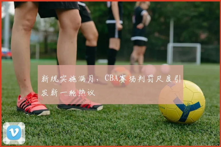 新规实施满月，CBA赛场判罚尺度引发新一轮热议