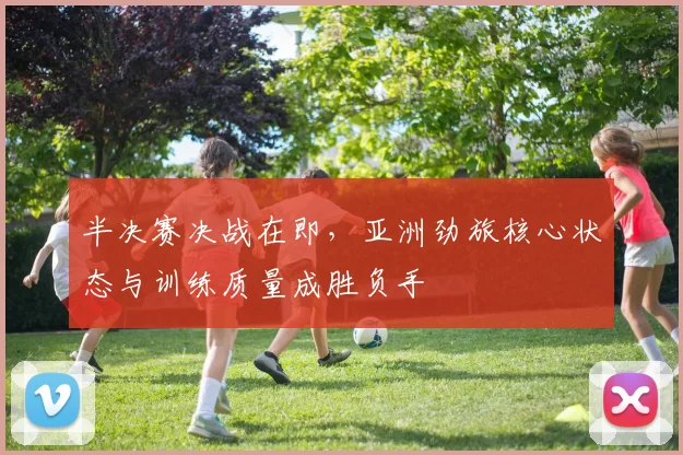 半决赛决战在即，亚洲劲旅核心状态与训练质量成胜负手