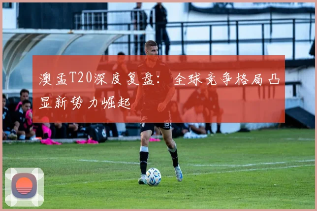 澳孟T20深度复盘：全球竞争格局凸显新势力崛起