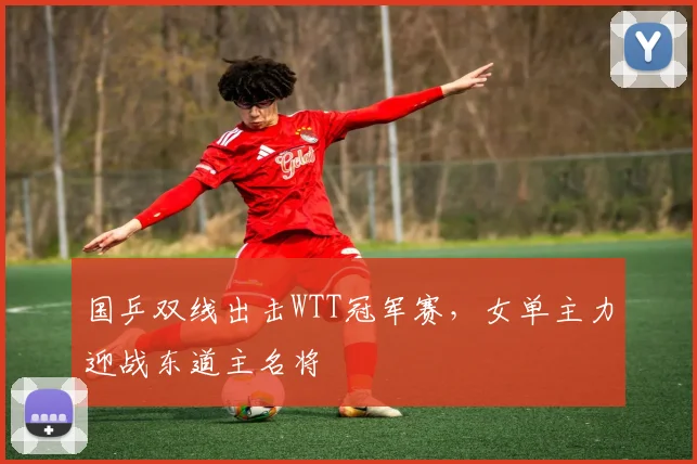 国乒双线出击WTT冠军赛，女单主力迎战东道主名将