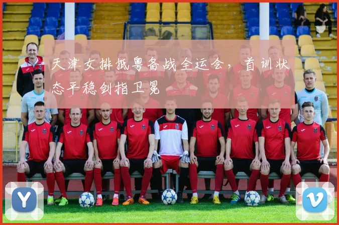 天津女排抵粤备战全运会，首训状态平稳剑指卫冕