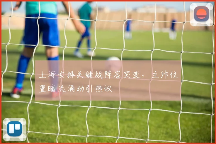 上海女排关键战阵容突变，主帅位置暗流涌动引热议