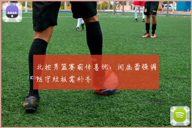 北控男篮赛前传喜忧，闵鹿蕾强调防守短板需补齐