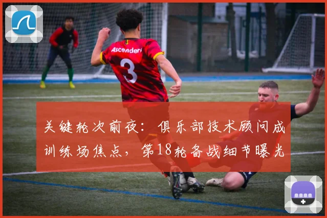 关键轮次前夜：俱乐部技术顾问成训练场焦点，第18轮备战细节曝光