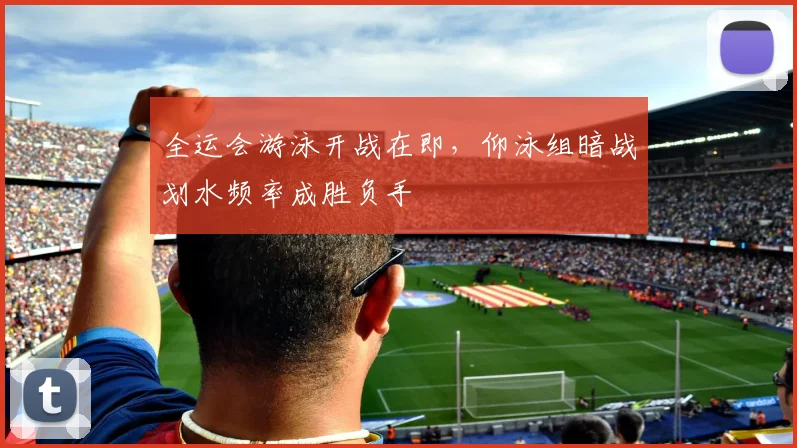 全运会游泳开战在即，仰泳组暗战划水频率成胜负手