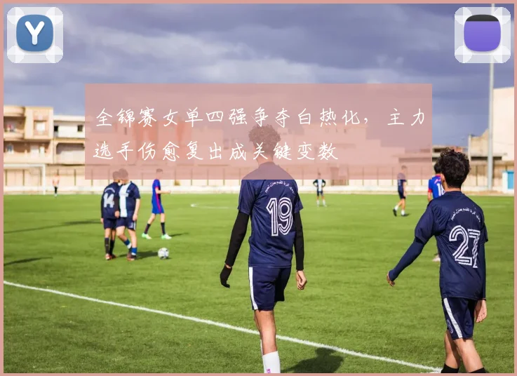 全锦赛女单四强争夺白热化，主力选手伤愈复出成关键变数