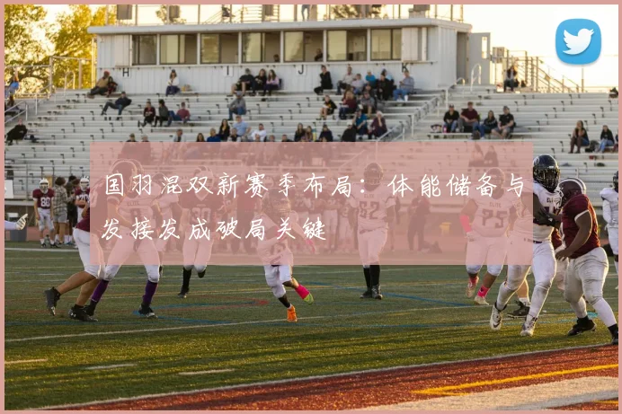 国羽混双新赛季布局：体能储备与发接发成破局关键