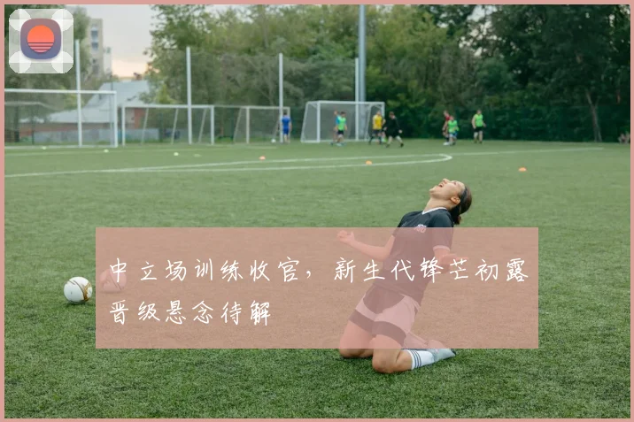 中立场训练收官，新生代锋芒初露晋级悬念待解