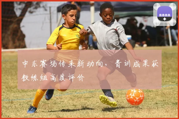 中东赛场传来新动向，青训成果获教练组高度评价