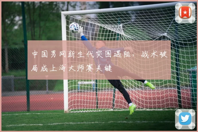 中国男网新生代突围遇阻，战术破局成上海大师赛关键
