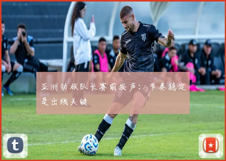 亚洲劲旅队长赛前发声：节奏稳定是出线关键
