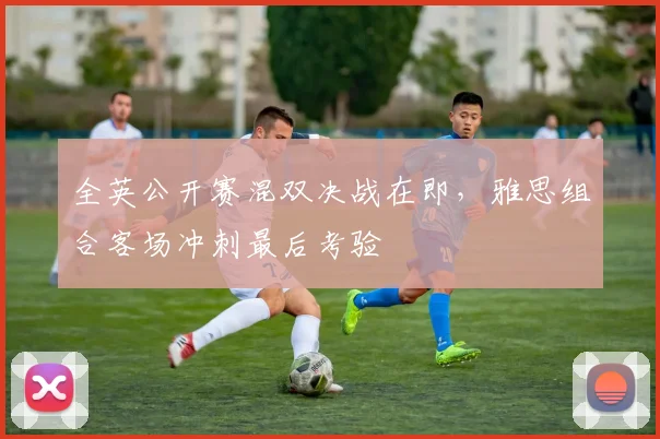 全英公开赛混双决战在即，雅思组合客场冲刺最后考验