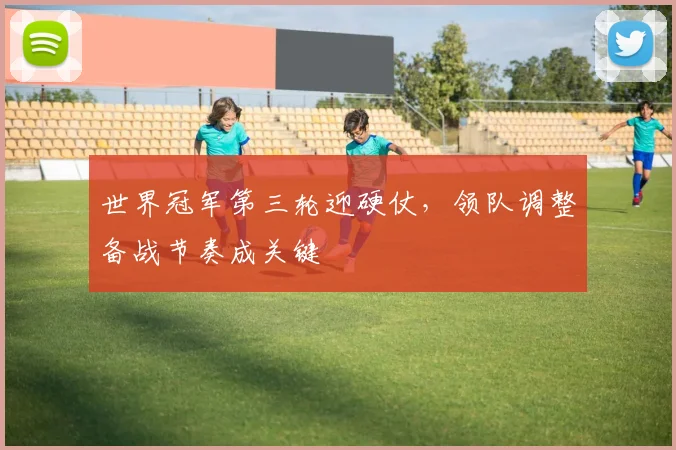 世界冠军第三轮迎硬仗，领队调整备战节奏成关键