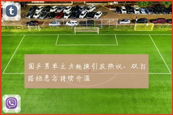 国乒男单主力轮换引发热议，双打搭档悬念持续升温