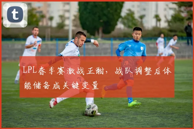 LPL春季赛激战正酣，战队调整后体能储备成关键变量
