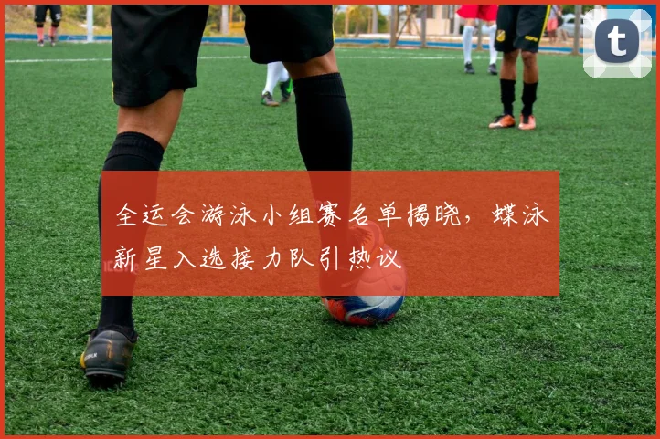 全运会游泳小组赛名单揭晓，蝶泳新星入选接力队引热议