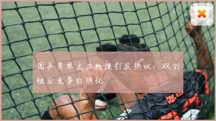 国乒男单主力轮换引发热议，双打组合竞争白热化