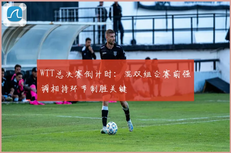 WTT总决赛倒计时：混双组合赛前强调相持环节制胜关键