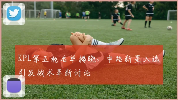 KPL第五轮名单揭晓，中路新星入选引发战术革新讨论