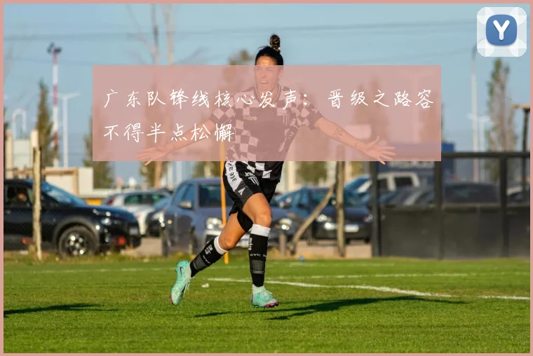 广东队锋线核心发声：晋级之路容不得半点松懈