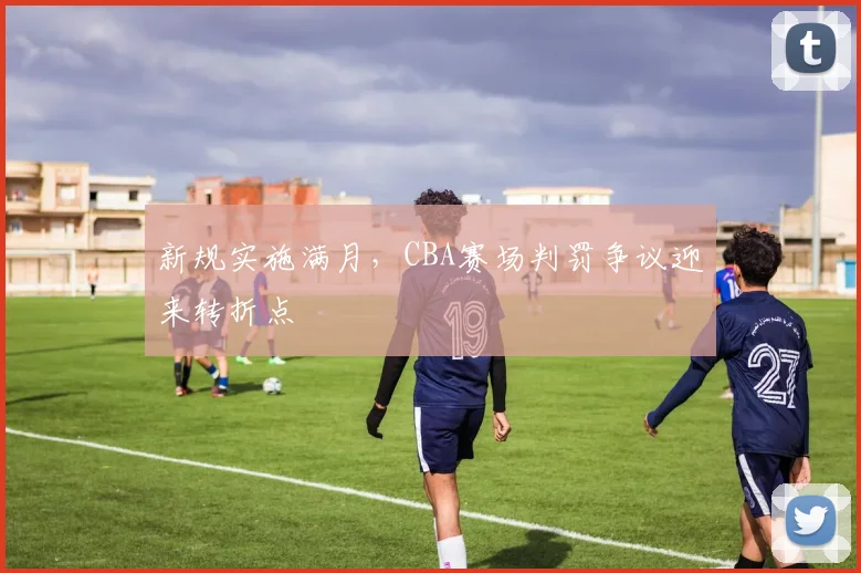 新规实施满月，CBA赛场判罚争议迎来转折点