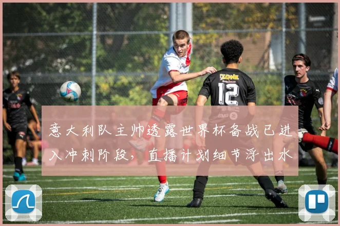 意大利队主帅透露世界杯备战已进入冲刺阶段，直播计划细节浮出水面