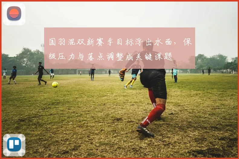 国羽混双新赛季目标浮出水面，保级压力与落点调整成关键课题