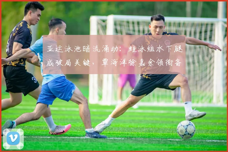 亚运泳池暗流涌动：蛙泳组水下腿成破局关键，覃海洋徐嘉余领衔备战
