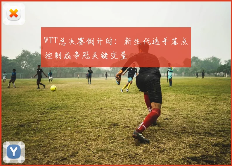 WTT总决赛倒计时：新生代选手落点控制成争冠关键变量