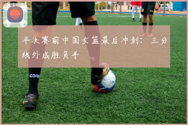 半决赛前中国女篮最后冲刺：三分线外成胜负手