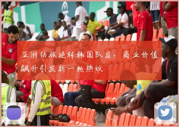 亚洲劲旅逆转韩国队后，商业价值飙升引发新一轮热议