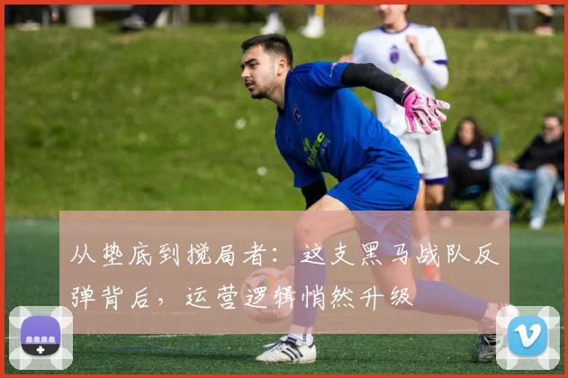 从垫底到搅局者：这支黑马战队反弹背后，运营逻辑悄然升级