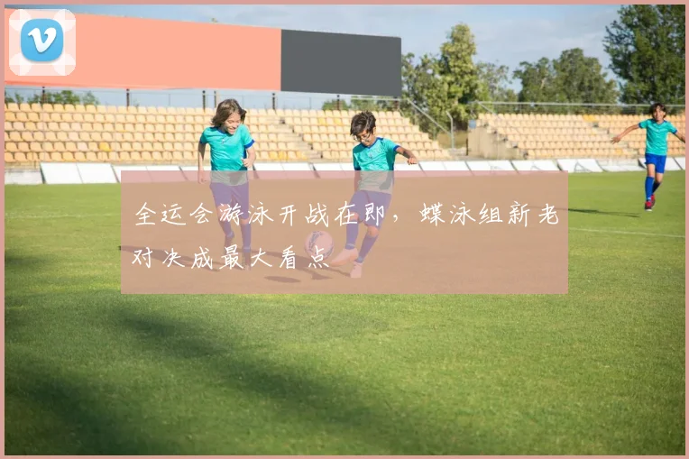 全运会游泳开战在即，蝶泳组新老对决成最大看点