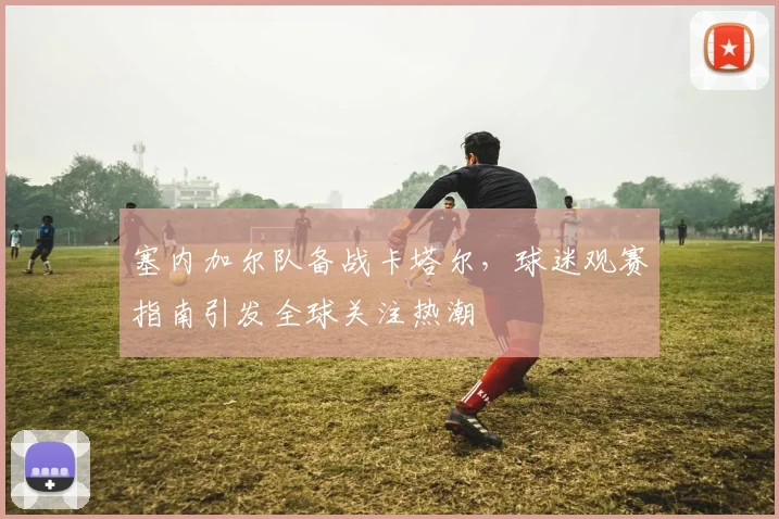 塞内加尔队备战卡塔尔，球迷观赛指南引发全球关注热潮