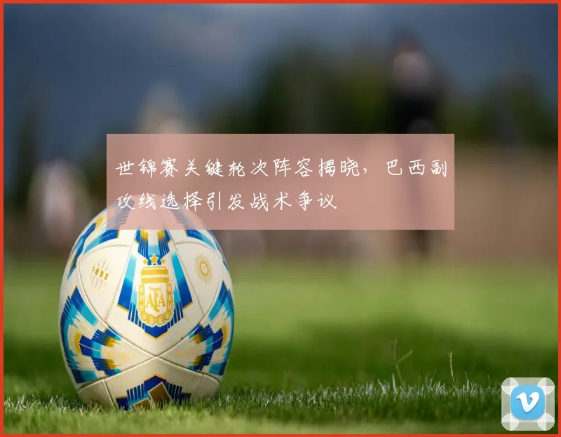 世锦赛关键轮次阵容揭晓，巴西副攻线选择引发战术争议