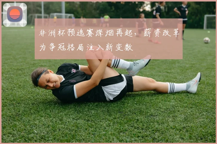 非洲杯预选赛烽烟再起，薪资改革为争冠格局注入新变数