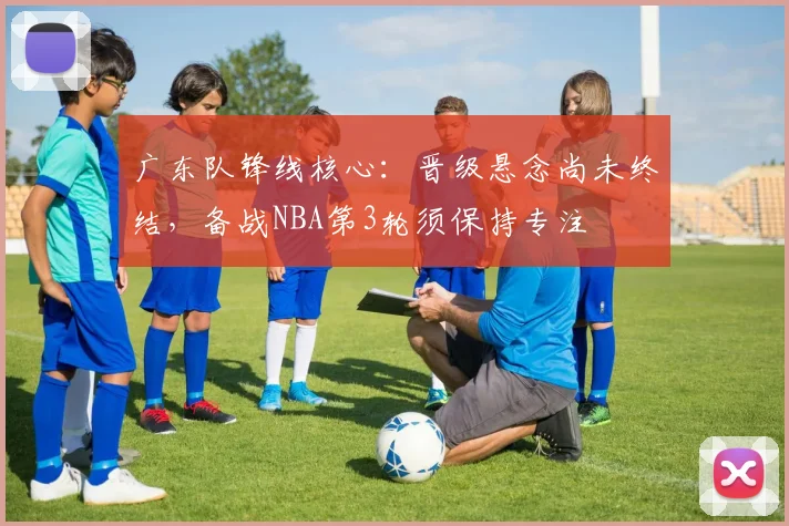 广东队锋线核心：晋级悬念尚未终结，备战NBA第3轮须保持专注