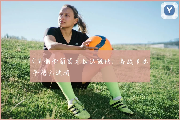 C罗领衔葡萄牙抵达驻地，备战节奏平稳无波澜