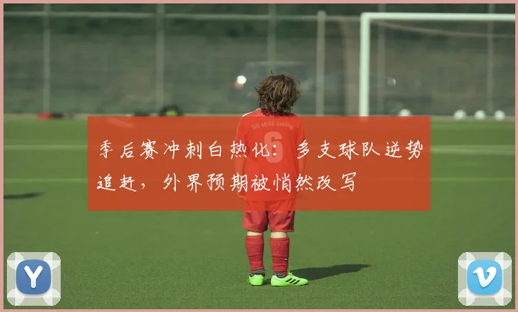 季后赛冲刺白热化：多支球队逆势追赶，外界预期被悄然改写