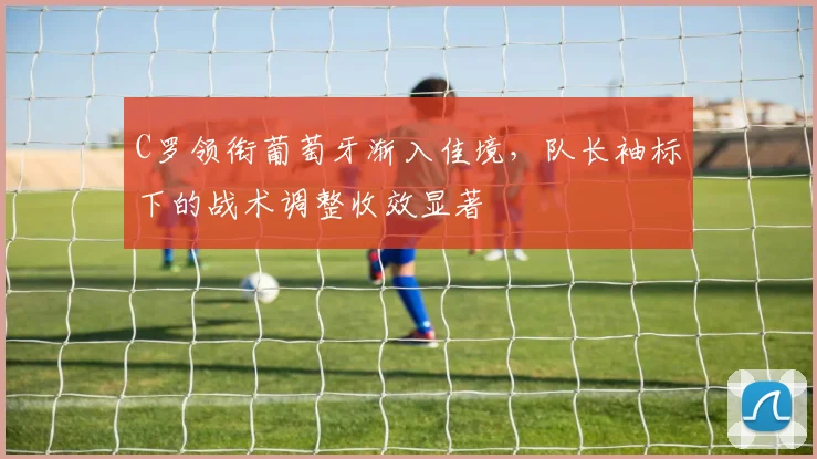 C罗领衔葡萄牙渐入佳境，队长袖标下的战术调整收效显著