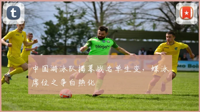 中国游泳队揭幕战名单生变，蝶泳席位之争白热化