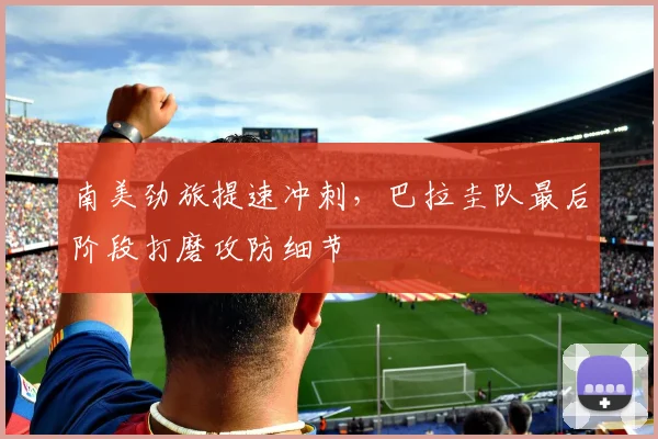 南美劲旅提速冲刺，巴拉圭队最后阶段打磨攻防细节
