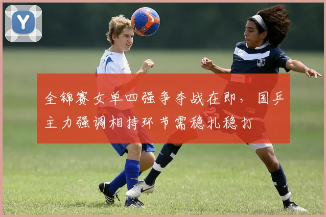全锦赛女单四强争夺战在即，国乒主力强调相持环节需稳扎稳打